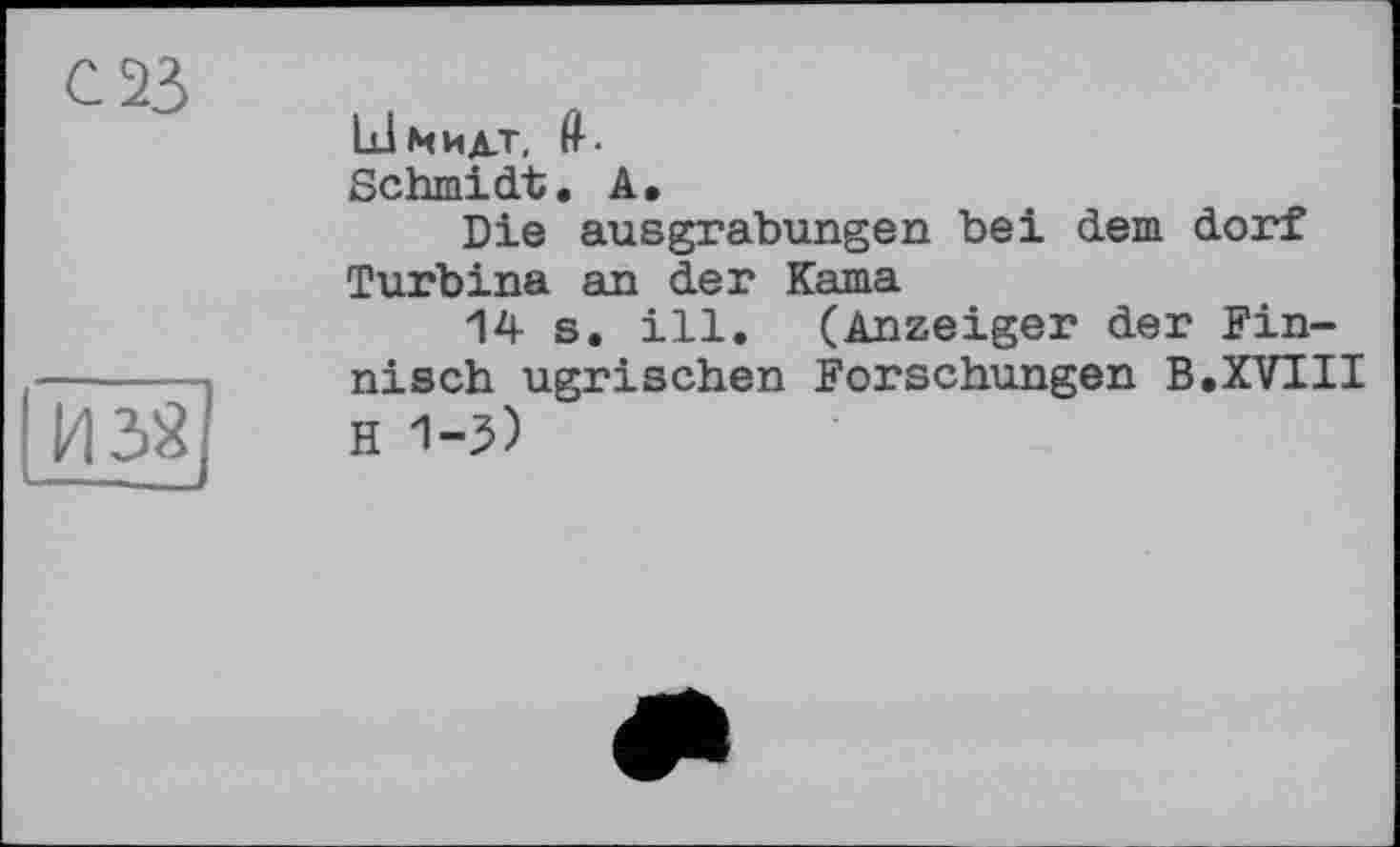 ﻿С 23
Йзі]
LInhjlt, fl--
Schmidt. A.
Die ausgrabungen bei dem dorf Turbina an der Kama
14 s. ill. (Anzeiger der Finnisch ugrischen Forschungen В.XVIII H 1-5)